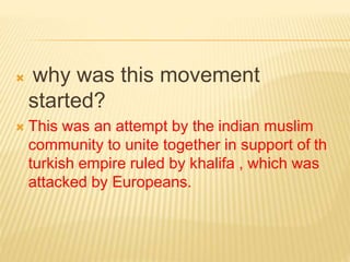  why was this movement 
started? 
 This was an attempt by the indian muslim 
community to unite together in support of th 
turkish empire ruled by khalifa , which was 
attacked by Europeans. 
