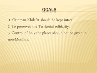 GOALS 
1. Ottoman Khilafat should be kept intact. 
2. To preserved the Territorial solidarity. 
3. Control of holy the places should not be given to 
non-Muslims. 
 