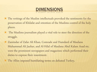 DIMENSIONS 
 The writings of the Muslim intellectuals provoked the sentiments for the 
preservation of Khilafat and retention of the Muslims control of the holy 
places. 
 The Muslims journalism played a vital role to steer the direction of the 
struggle. 
 Zamindar of Zafar Ali Khan, Comrade and Hamdard of Maulana 
Muhammad Ali Jauhar, and Al-Hilal of Maulana Abul Kalam Azad etc. 
were the prominent newspapers and magazines which performed their 
duties to express their resentment. 
 The Allies imposed humiliating terms on defeated Turkey. 
 