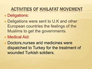 ACTIVITIES OF KHILAFAT MOVEMENT 
 Deligations: 
 Deligations were sent to U.K and other 
European countries the feelings of the 
Muslims to get the governments. 
 Medical Aid: 
 Doctors,nurses arid medicines were 
dispatched to Turkey for the treatment of 
wounded Turkish soldiers. 
 