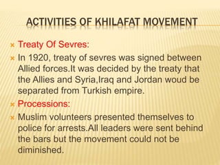 ACTIVITIES OF KHILAFAT MOVEMENT 
 Treaty Of Sevres: 
 In 1920, treaty of sevres was signed between 
Allied forces.It was decided by the treaty that 
the Allies and Syria,Iraq and Jordan woud be 
separated from Turkish empire. 
 Processions: 
 Muslim volunteers presented themselves to 
police for arrests.All leaders were sent behind 
the bars but the movement could not be 
diminished. 
 