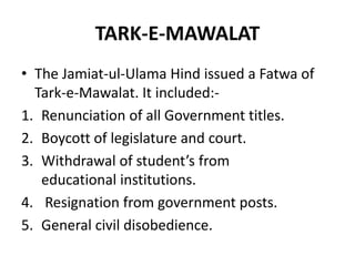 TARK-E-MAWALAT
• The Jamiat-ul-Ulama Hind issued a Fatwa of
Tark-e-Mawalat. It included:-
1. Renunciation of all Government titles.
2. Boycott of legislature and court.
3. Withdrawal of student’s from
educational institutions.
4. Resignation from government posts.
5. General civil disobedience.
 