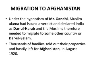 MIGRATION TO AFGHANISTAN
• Under the hypnotism of Mr. Gandhi, Muslim
ulama had issued a verdict and declared India
as Dar-ul-Harab and the Muslims therefore
needed to migrate to some other country or
Dar-ul-Salam.
• Thousands of families sold out their properties
and hastily left for Afghanistan, in August
1920.
 