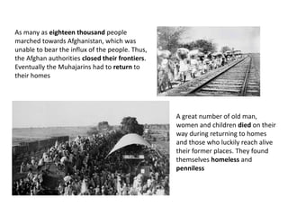 As many as eighteen thousand people
marched towards Afghanistan, which was
unable to bear the influx of the people. Thus,
the Afghan authorities closed their frontiers.
Eventually the Muhajarins had to return to
their homes
A great number of old man,
women and children died on their
way during returning to homes
and those who luckily reach alive
their former places. They found
themselves homeless and
penniless
 