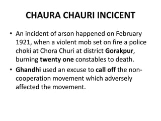 CHAURA CHAURI INCICENT
• An incident of arson happened on February
1921, when a violent mob set on fire a police
choki at Chora Churi at district Gorakpur,
burning twenty one constables to death.
• Ghandhi used an excuse to call off the non-
cooperation movement which adversely
affected the movement.
 
