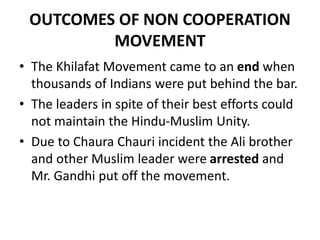 OUTCOMES OF NON COOPERATION
MOVEMENT
• The Khilafat Movement came to an end when
thousands of Indians were put behind the bar.
• The leaders in spite of their best efforts could
not maintain the Hindu-Muslim Unity.
• Due to Chaura Chauri incident the Ali brother
and other Muslim leader were arrested and
Mr. Gandhi put off the movement.
 