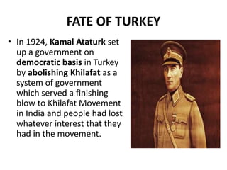 FATE OF TURKEY
• In 1924, Kamal Ataturk set
up a government on
democratic basis in Turkey
by abolishing Khilafat as a
system of government
which served a finishing
blow to Khilafat Movement
in India and people had lost
whatever interest that they
had in the movement.
 