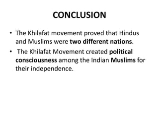CONCLUSION
• The Khilafat movement proved that Hindus
and Muslims were two different nations.
• The Khilafat Movement created political
consciousness among the Indian Muslims for
their independence.
 