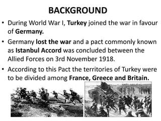 BACKGROUND
• During World War I, Turkey joined the war in favour
of Germany.
• Germany lost the war and a pact commonly known
as Istanbul Accord was concluded between the
Allied Forces on 3rd November 1918.
• According to this Pact the territories of Turkey were
to be divided among France, Greece and Britain.
 