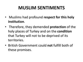 MUSLIM SENTIMENTS
• Muslims had profound respect for this holy
institution.
• Therefore, they demended protection of the
holy places of Turkey and on the condition
that Turkey will not to be deprived of its
territories.
• British Government could not fulfill both of
these promises.
 