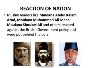 REACTION OF NATION
• Muslim leaders like Maulana Abdul Kalam
Azad, Moulana Muhammad Ali Johar,
Moulana Shoukat Ali and others reacted
against the British Government policy and
were put behind the bars.
 