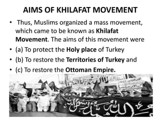 AIMS OF KHILAFAT MOVEMENT
• Thus, Muslims organized a mass movement,
which came to be known as Khilafat
Movement. The aims of this movement were
• (a) To protect the Holy place of Turkey
• (b) To restore the Territories of Turkey and
• (c) To restore the Ottoman Empire.
 