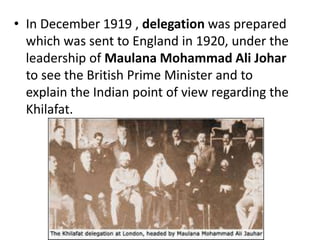 • In December 1919 , delegation was prepared
which was sent to England in 1920, under the
leadership of Maulana Mohammad Ali Johar
to see the British Prime Minister and to
explain the Indian point of view regarding the
Khilafat.
 