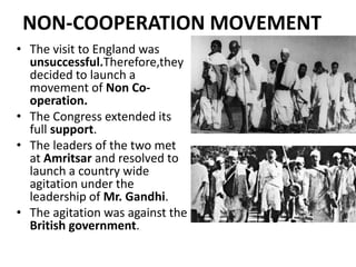 NON-COOPERATION MOVEMENT
• The visit to England was
unsuccessful.Therefore,they
decided to launch a
movement of Non Co-
operation.
• The Congress extended its
full support.
• The leaders of the two met
at Amritsar and resolved to
launch a country wide
agitation under the
leadership of Mr. Gandhi.
• The agitation was against the
British government.
 