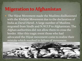  The Hijrat Movement made the Muslims disillusioned
with the Khilafat Movement due to the declaration of
India as Darul-Harab. A large number of Muslims
migrated from Sindh and N.W.F.P to Afghanistan. The
Afghan authorities did not allow them to cross the
border. After this tragic event those who had
advocated the Hijrat movement come to realize their
mistake which resulted in failure of movement.
 