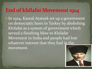  In 1924, Kamal Ataturk set up a government
on democratic basis in Turkey by abolishing
Khilafat as a system of government which
served a finishing blow to Khilafat
Movement in India and people had lost
whatever interest that they had in the
movement.
 