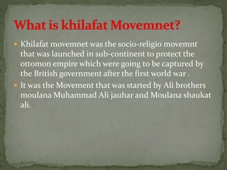  Khilafat movemnet was the socio-religio movemnt
that was launched in sub-continent to protect the
ottomon empire which were going to be captured by
the British government after the first world war .
 It was the Movement that was started by Ali brothers
moulana Muhammad Ali jauhar and Moulana shaukat
ali.
 