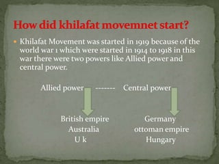  Khilafat Movement was started in 1919 because of the
world war 1 which were started in 1914 to 1918 in this
war there were two powers like Allied power and
central power.
Allied power ------- Central power
British empire Germany
Australia ottoman empire
U k Hungary
 