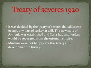  It was decided by the treaty of severes that allies can
occupy any part of turkey at will. The new state of
Armenia was established and Syria Iraq and Jordan
would be separated from the ottoman empire.
 Muslims were not happy over this treaty and
development in turkey.
 