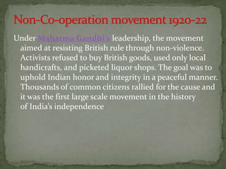 Under Mahatma Gandhi’s leadership, the movement
aimed at resisting British rule through non-violence.
Activists refused to buy British goods, used only local
handicrafts, and picketed liquor shops. The goal was to
uphold Indian honor and integrity in a peaceful manner.
Thousands of common citizens rallied for the cause and
it was the first large scale movement in the history
of India’s independence
 