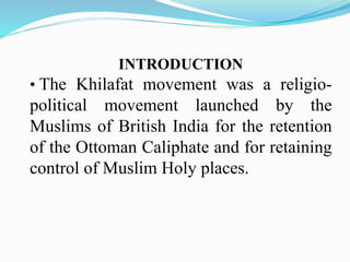 INTRODUCTION
• The Khilafat movement was a religio-
political movement launched by the
Muslims of British India for the retention
of the Ottoman Caliphate and for retaining
control of Muslim Holy places.
 