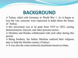 BACKGROUND
 Turkey sided with Germany in World War 1. As it began to
lose the war, concerns were expressed in India about the future
of Turkey.
 this movement was at its peak from 1919 to 1922, casting
demonstrations, boycott, and other pressure tactics.
 Muslims and Hindus collaborated with each other during this
period.
 Being brothers, the Indian Muslims realized their religious
duty to help the Muslim country (Turkey).
 It was also the extra territorial attachment based on Islam.
 