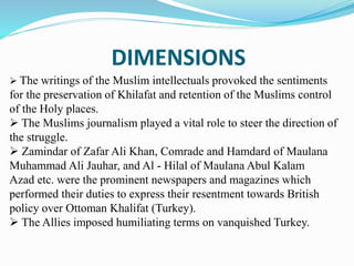 DIMENSIONS
 The writings of the Muslim intellectuals provoked the sentiments
for the preservation of Khilafat and retention of the Muslims control
of the Holy places.
 The Muslims journalism played a vital role to steer the direction of
the struggle.
 Zamindar of Zafar Ali Khan, Comrade and Hamdard of Maulana
Muhammad Ali Jauhar, and Al - Hilal of Maulana Abul Kalam
Azad etc. were the prominent newspapers and magazines which
performed their duties to express their resentment towards British
policy over Ottoman Khalifat (Turkey).
 The Allies imposed humiliating terms on vanquished Turkey.
 