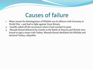 Causes of failure
1. Major reason for disintegration of Khilafat was its alliance with Germany in
World War 1 and had to fight against Great Britain.
2. Gandhi called off the movement when it had reached its peak.
3. Mustafa Kemal defeated the Greeks in the Battle of Smyrna and British were
forced to sign a treaty with Turkey. Mustafa Kemal abolished the Khilafat and
declared Turkey a Republic.
 