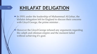 KHILAFAT DELIGATION
 In 1919, under the leadership of Muhammad Ali Johar, the
khilafat delegation left for England to discuss their concerns
with Lloyd George, the prime minister .
 However the Lloyd George refused any arguments regarding
the caliph and ottoman empire and the moment failed
without achieving it’s goal.
11
 