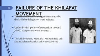 FAILURE OF THE KHILAFAT
MOVEMENT
 The demands and the arguments made by
the khilafat delegation were rejected.
 Under British policy of repression, around
30,000 supporters were arrested .
 The Ali brothers, Maulana Muhammed Ali
and maulana Shaukat Ali were arrested .
12
 