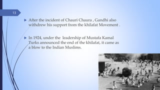 13
 After the incident of Chauri Chaura , Gandhi also
withdrew his support from the khilafat Movement .
 In 1924, under the leadership of Mustafa Kamal
Turks announced the end of the khilafat, it came as
a blow to the Indian Muslims.
 