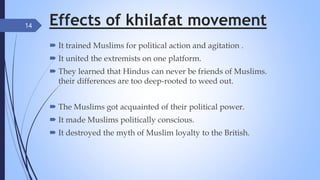 Effects of khilafat movement
 It trained Muslims for political action and agitation .
 It united the extremists on one platform.
 They learned that Hindus can never be friends of Muslims.
their differences are too deep-rooted to weed out.
 The Muslims got acquainted of their political power.
 It made Muslims politically conscious.
 It destroyed the myth of Muslim loyalty to the British.
14
 