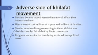 Adverse side of khilafat
movement
 Muslims became more interested in national affairs then
international one.
 Hijra moment cost millions of rupees and millions of families.
 Muslim emotionalism gave nothing to them. khilafat was
abolished not by British but by Turks themselves.
 Religious leaders for the time being vanished from political
arena.
15
 