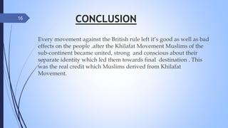CONCLUSION
Every movement against the British rule left it’s good as well as bad
effects on the people .after the Khilafat Movement Muslims of the
sub-continent became united, strong and conscious about their
separate identity which led them towards final destination . This
was the real credit which Muslims derived from Khilafat
Movement.
16
 