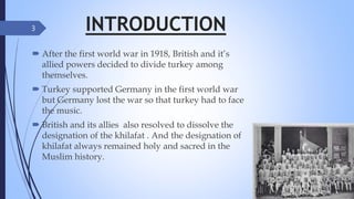 INTRODUCTION
3
 After the first world war in 1918, British and it’s
allied powers decided to divide turkey among
themselves.
 Turkey supported Germany in the first world war
but Germany lost the war so that turkey had to face
the music.
 British and its allies also resolved to dissolve the
designation of the khilafat . And the designation of
khilafat always remained holy and sacred in the
Muslim history.
 