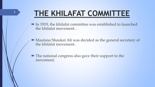 THE KHILAFAT COMMITTEE
 In 1919, the khilafat committee was established to launched
the khilafat movement .
 Maulana Shaukat Ali was decided as the general secretary of
the khilafat movement .
 The national congress also gave their support to the
movement.
7
 