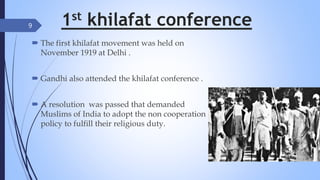 1st khilafat conference
 The first khilafat movement was held on
November 1919 at Delhi .
 Gandhi also attended the khilafat conference .
 A resolution was passed that demanded
Muslims of India to adopt the non cooperation
policy to fulfill their religious duty.
9
 