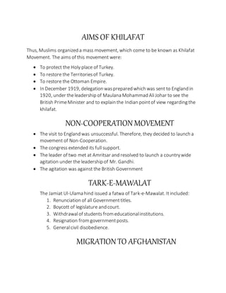 AIMS OF KHILAFAT
Thus, Muslims organized a mass movement, which come to be known as Khilafat
Movement. The aims of this movement were:
 To protect the Holy place of Turkey.
 To restore the Territoriesof Turkey.
 To restore the Ottoman Empire.
 In December 1919, delegation wasprepared which was sent to England in
1920, under theleadership of Maulana Mohammad AliJohar to see the
British PrimeMinister and to explain the Indian pointof view regarding the
khilafat.
NON-COOPERATION MOVEMENT
 The visit to England was unsuccessful. Therefore, they decided to launch a
movement of Non-Cooperation.
 The congress extended its full support.
 The leader of two met at Amritsar and resolved to launch a countrywide
agitation under the leadership of Mr. Gandhi.
 The agitation was against the British Government
TARK-E-MAWALAT
The Jamiat Ul-Ulama hind issued a fatwa of Tark-e-Mawalat. Itincluded:
1. Renunciation of all Governmenttitles.
2. Boycott of legislature and court.
3. Withdrawalof students from educationalinstitutions.
4. Resignation from governmentposts.
5. Generalcivil disobedience.
MIGRATION TO AFGHANISTAN
 