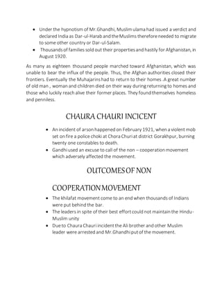  Under the hypnotism of Mr.Ghandhi, Muslim ulama had issued a verdict and
declared India as Dar-ul-Harab and theMuslims thereforeneeded to migrate
to some other country or Dar-ul-Salam.
 Thousandsof families sold out their propertiesand hastily for Afghanistan, in
August 1920.
As many as eighteen thousand people marched toward Afghanistan, which was
unable to bear the influx of the people. Thus, the Afghan authorities closed their
frontiers. Eventually the Muhajarinshad to return to their homes .A great number
of old man , woman and children died on their way during returning to homes and
those who luckily reach alive their former places. They found themselves homeless
and penniless.
CHAURA CHAURI INCICENT
 An incident of arson happened on February 1921, when a violent mob
set on fire a police choki at Chora Churiat district Gorakhpur, burning
twenty one constables to death.
 Gandhiused an excuse to call of the non – cooperation movement
which adversely affected the movement.
OUTCOMESOF NON
COOPERATIONMOVEMENT
 The khilafat movement come to an end when thousands of Indians
were put behind the bar.
 The leaders in spite of their best effortcould not maintain the Hindu-
Muslim unity
 Dueto Chaura Chauriincidentthe Ali brother and other Muslim
leader were arrested and Mr.Ghandhiputof the movement.
 