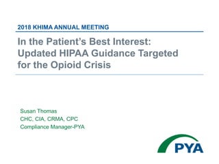 Susan Thomas
CHC, CIA, CRMA, CPC
Compliance Manager-PYA
2018 KHIMA ANNUAL MEETING
In the Patient’s Best Interest:
Updated HIPAA Guidance Targeted
for the Opioid Crisis
 