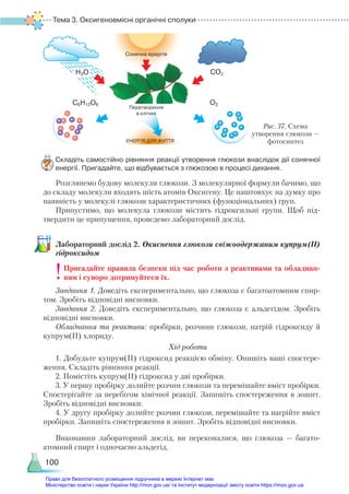 Тема 3. Оксигеновмісні органічні сполуки
100
Складіть самостійно рівняння реакції утворення глюкози внаслідок дії сонячної
енергії. Пригадайте, що відбувається з глюкозою в процесі дихання.
Розглянемо будову молекули глюкози. З молекулярної формули бачимо, що
до складу молекули входять шість атомів Оксигену. Це наштовхує на думку про
наявність у молекулі глюкози характеристичних (функціональних) груп.
Припустимо, що молекула глюкози містить гідроксильні групи. Щоб під-
твердити це припущення, проведемо лабораторний дослід.
Ла­
бо­
ра­
тор­
ний дос­
лід 2. Окиснення глюкози свіжоодержаним купрум(ІІ)
гідроксидом
Пригадайте правила безпеки під час роботи з реактивами та обладнан-
ням і суворо дотримуйтеся їх.
Завдання 1. Доведіть експериментально, що глюкоза є багатоатомним спир-
том. Зробіть відповідні висновки.
Завдання 2. Доведіть експериментально, що глюкоза є альдегідом. Зробіть
відповідні висновки.
Обладнання та реактиви: пробірки, розчини глюкози, натрій гідроксиду й
купрум(ІІ) хлориду.
Хід роботи
1. Добудьте купрум(ІІ) гідроксид реакцією обміну. Опишіть ваші спостере-
ження. Складіть рівняння реакції.
2. Помістіть купрум(ІІ) гідроксид у дві пробірки.
3. У першу пробірку долийте розчин глюкози та перемішайте вміст пробірки.
Спостерігайте за перебігом хімічної реакції. Запишіть спостереження в зошит.
Зробіть відповідні висновки.
4. У другу пробірку долийте розчин глюкози, перемішайте та нагрійте вміст
пробірки. Запишіть спостереження в зошит. Зробіть відповідні висновки.
Виконавши лабораторний дослід, ви переконалися, що глюкоза — багато­
атомний спирт і одночасно альдегід.
Рис. 37. Схема
утворення глюкози —
фотосинтез
Право для безоплатного розміщення підручника в мережі Інтернет має
Міністерство освіти і науки України http://mon.gov.ua/ та Інститут модернізації змісту освіти https://imzo.gov.ua
 