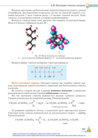 § 20. Вуглеводи: глюкоза, сахароза
101
Водночас вам відомо, що багатоатомні спирти (гліцерол) вступають у реакції
естерифікації. Дослідженнями встановлено, що під час взаємодії глюкози з ета-
новою кислотою 1 моль глюкози реагує з 5 молями етанової кислоти. Отже,
глюкоза є п’ятиатомним спиртом, а точніше альдегідоспиртом.
Молекула глюкози може мати циклічну або відкриту (альдегідну) форму.
Моделі її молекул зображено на рис. 38.
а б
Відкриту форму глюкози відображає структурна формула
OH OH OH H OH	
H—С—С—С—С—С—С
О
Н
H H H ОH H
Хімічні властивості глюкози. Оскільки глюкоза має подвійну хімічну при-
роду, вона проявляє хімічні властивості, характерні для багатоатомних спиртів і
альдегідів.
Як альдегід, глюкоза вступає в реакції неповного окиснення з амоніачним
розчином аргентум(І) оксиду й реакції відновлення з воднем.
Під час окиснення глюкози відбувається реакція «срібного дзеркала».
Глюко­
за окиснюється до глюконової кислоти. Рівняння реакції:
СН2
ОН—(СНОН)4
—С
О
Н
+ Ag2
O СН2
ОН—(СНОН)4
—С
О
OН
+ 2Ag↓.
глюконова кислота
За розривом подвійного зв’язку в альдегідній групі приєднується водень.
Унаслідок цього глюкоза відновлюється до шестиатомного спирту — сорбіту.
Рівняння реакції:
СН2
ОН—(СНОН)4
—С
О
Н
+ Н2
СН2
ОН—(СНОН)4
—СН2
ОН.
сорбіт
t
Рис. 38. Моделі молекули глюкози:
а — кулестержнева (відкрита форма); б — масштабна (циклічна форма)
Право для безоплатного розміщення підручника в мережі Інтернет має
Міністерство освіти і науки України http://mon.gov.ua/ та Інститут модернізації змісту освіти https://imzo.gov.ua
 