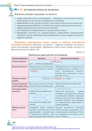 Тема 3. Оксигеновмісні органічні сполуки
104
§ 21. ВУГЛЕВОДИ: КРОХМАЛЬ, ЦЕЛЮЛОЗА
Вивчивши матеріал параграфа, ви зможете:
•	знати хімічний склад полісахаридів — крохмалю та целюлози; молеку-
лярні формули цих сполук як природних полімерів;
•	порівнювати склад, будову молекул, властивості крохмалю й целюлози;
•	характеризувати фізичні та хімічні властивості крохмалю й целюлози;
•	робити висновки щодо значення цих речовин;
•	розв’язувати експериментальні та розрахункові задачі;
•	формувати здатності до підприємливості, ефективного використання
деревини, прояву ініціативи щодо збереження лісів як джерела кисню та
здоров’я людини.
Порівняльна характеристика складу, будови та фізичних властивостей
крохмалю й целюлози. Крохмаль і целюлоза — природні полімери, що синтезу-
ються рослинними організмами. Порівняємо їхній склад, будову молекул та
фізичні властивості (табл. 12).
Таблиця 12
Порівняльна характеристика полісахаридів
Ознаки порівняння Крохмаль Целюлоза (клітковина)
Склад молекули (—С6
Н10
О5
—)n
,
де n — ступінь полімеризації.
Будова молекули Макромолекули складаються
із залишків молекул глюкози
—С6
Н10
О5
—.
Макромолекули складаються із
залишків молекул глюкози. Сту-
пінь полімеризації набагато
вищий, ніж у крохмалю, і стано-
вить 10–14 тис.
Рівняння поліме-
ризації
nС6
Н12
О6
→ (—С6
Н10
О5
—)n
+ nH2
O
Середня відносна
молекулярна маса
Від кількох сотень до кількох
тисяч атомних одиниць маси.
Кілька мільйонів атомних оди-
ниць маси.
Геометрія макро-
молекули
—•—•—•—•—•—•—
лінійна будова карбонового
ланцюга
розгалужений карбоновий
ланцюг
−•−•−•−•−•−•−
Молекули целюлози — лінійні
полімери з дуже високим ступенем
полімеризації. Лінійну структуру
молекул целюлози легко виявити у
волокнах коноплі, льону, бавов­
ни,
де макромолекули розташовані в
одному напрямі.
Фізичні власти-
вості
Аморфний білий порошок,
масний та хрусткий на дотик,
нерозчинний у холодній воді.
У  гарячій воді набухає, утво-
рюючи крохмальний клейстер.
Тверда волокниста речовина
білого кольору, нерозчинна у воді
й органічних розчинниках. Стійка
до нагрівання, має високу меха-
нічну стійкість.
Право для безоплатного розміщення підручника в мережі Інтернет має
Міністерство освіти і науки України http://mon.gov.ua/ та Інститут модернізації змісту освіти https://imzo.gov.ua
 