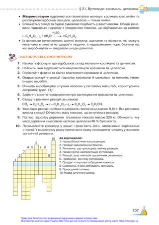 § 21. Вуглеводи: крохмаль, целюлоза
107
•	 Макромолекули відрізняються геометрією молекул: крохмаль має лінійні та
розгалужені карбонові ланцюги, целюлоза — тільки лінійні.
•	 Спільність у складі та будові зумовлює подібність у властивостях. Обидві речо­
вини піддаються гідролізу з утворенням глюкози, що відбувається за схемою
H2
SO4
	 (–С6
Н10
О5
–)n
+ nН2
О nC6
H12
O6
.
•	 Із целюлози виготовляють штучні волокна: ацетатне та віскозне, які можуть
негативно впливати на здоров’я людини, а недотримання норм безпеки під
час виробництва — завдавати шкоди довкіллю.
ЗАВ­
ДАН­
НЯ ДЛЯ САМОКОН­
ТРО­
ЛЮ
1.	 Напишіть формулу, що відображає склад молекули крохмалю та целюлози.
2.	 Поясніть, чим відрізняються макромолекули крохмалю та целюлози.
3.	 Порівняйте фізичні та хімічні властивості крохмалю й целюлози.
4.	 Охарактеризуйте реакції гідролізу крохмалю й целюлози та поясніть умови
їхнього перебігу.
5.	 Опишіть виробництво штучних волокон у світовому масштабі, користуючись
діаграмою (рис. 41).
6.	 Здійсніть короткі повідомлення про застосування крохмалю та целюлози.
7.	 Складіть рівняння реакцій за схемою
	 СО2
С6
Н12
О6
(—С6
Н10
О5
—)n
С6
Н12
О6
С2
Н5
ОН.
8.	 Унаслідок реакції «срібного дзеркала» випав осад масою 8,64 г. Яка речовина
випала в осад? Обчисліть масу глюкози, що вступила в реакцію.
9.	 Під час гідролізу деревини отримали глюкозу масою 320 кг. Обчисліть, яку
масу деревини з масовою часткою целюлози 80 % було взято.
10.	 Перемалюйте кросворд у зошит і розв’яжіть його, заповнивши вертикальні
стовпці. У виділеному рядку прочитаєте назву природного процесу утворення
органічної речовини.
За вертикаллю:
1. Назва біологічних каталізаторів.
2. Продукт відновлення глюкози.
3. Речовина, що прискорює хімічну реакцію.
4. Назва групи найпростіших вуглеводів.
5. Реакції, властиві всім органічним речовинам.
6. «Фабрики» синтезу вуглеводів.
7. Продукт спиртового бродіння глюкози.
8. Сировина, з якої добувають крохмаль.
9. Природний полімер.
10. Назва штучного шовку.
10
6
4 5 7 8
3
2 9
1
Право для безоплатного розміщення підручника в мережі Інтернет має
Міністерство освіти і науки України http://mon.gov.ua/ та Інститут модернізації змісту освіти https://imzo.gov.ua
 