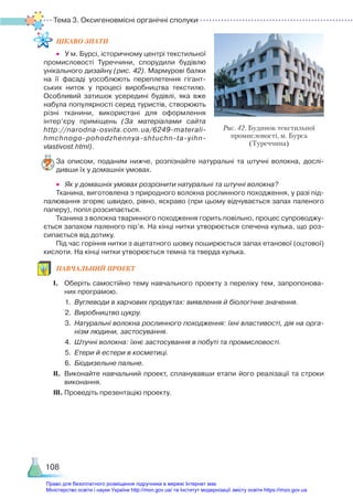Тема 3. Оксигеновмісні органічні сполуки
108
ЦІКАВО ЗНАТИ
•	 У м. Бурсі, історичному центрі текстильної
промисловості Туреччини, спорудили будівлю
унікального дизайну (рис. 42). Мармурові балки
на її фасаді уособлюють переплетення гігант­
ських ниток у процесі виробництва текстилю.
Особливий затишок усередині будівлі, яка вже
набула популярності серед туристів, створюють
різні тканини, використані для оформлення
інтер’єру приміщень (За матеріалами сайта
http://narodna-osvita.com.ua/6249-materali-
hmchnogo-pohodzhennya-shtuchn-ta-yihn-
vlastivost.html).
За описом, поданим нижче, розпізнайте натуральні та штучні волокна, дослі­
дивши їх у домашніх умовах.
•	 Як у домашніх умовах розрізнити натуральні та штучні волокна?
Тканина, виготовлена з природного волокна рослинного походження, у разі під­
палювання згоряє швидко, рівно, яскраво (при цьому відчувається запах паленого
паперу), попіл розсипається.
Тканина з волокна тваринного походження горить повільно, процес супроводжу­
ється запахом паленого пір’я. На кінці нитки утворюється спечена кулька, що роз­
сипається від дотику.
Під час горіння нитки з ацетатного шовку поширюється запах етанової (оцтової)
кислоти. На кінці нитки утворюється темна та тверда кулька.
НАВЧАЛЬНИЙ ПРОЕКТ
І.	 Оберіть самостійно тему навчального проекту з переліку тем, запропонова­
них програмою.
1.	 Вуглеводи в харчових продуктах: виявлення й біологічне значення.
2.	 Виробництво цукру.
3.	 Натуральні волокна рослинного походження: їхні властивості, дія на орга-
нізм людини, застосування.
4.	 Штучні волокна: їхнє застосування в побуті та промисловості.
5.	 Етери й естери в косметиці.
6.	 Біодизельне пальне.
ІІ.	 Виконайте навчальний проект, спланувавши етапи його реалізації та строки
виконання.
ІІІ.	Проведіть презентацію проекту.
Рис. 42. Будинок текстильної
промисловості, м. Бурса
(Туреччина)
Право для безоплатного розміщення підручника в мережі Інтернет має
Міністерство освіти і науки України http://mon.gov.ua/ та Інститут модернізації змісту освіти https://imzo.gov.ua
 