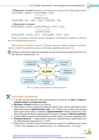 § 2. Склад, властивості, застосування оксигено­
вмісних...
11
3. Взаємодія з лугами (реакція спостерігається в присутності фенолфталеїну):
СН3
СООН + NaOH → СН3
СООNa + H2
O;
натрій етаноат
CH3
COOH + Na+
+ OH
–
→ H2
O + CH3
COO
–
+ Na+
.
4. Взаємодія із солями:
2СН3
СООН + CaCO3
→ (СН3
СОО)2
Ca + CO2
↑ + H2
O;
кальцій етаноат
2CH3
COOH + CaCO3
→ Ca2+
+ 2CH3
COO
–
+ CO2
↑ + H2
O.
Отже, як бачимо, етанова кислота проявляє властивості, подібні до власти-
востей неорганічних кислот.
Застосування етанової кислоти. Етанова кислота набула широкого застосу-
вання в побуті та різних галузях суспільного виробництва (рис. 5).
Складіть самостійно коротку розповідь про застосування етанової кислоти, ско­
риставшись схемою (рис. 5).
ПІД­
СУ­
МО­
ВУ­
Є­
МО ВИВЧЕНЕ
•	 У 9 класі ви вже вивчили такі оксигеновмісні речовини, як одно- й багато­
атомні спирти, етанова кислота.
•	 Метанол, етанол належать до спиртів.
•	 Властивості спиртів зумовлені наявністю однієї або кількох характеристичних
(функціональних) гідроксильних груп –ОН. Спирти, до складу яких входить
одна гідроксильна група, називають одноатомними. Спирти, що містять у сво­
єму складі дві або більше характеристичні групи, називають багатоатомними.
•	 Спирти набули широкого застосування в різних галузях суспільного виробництва.
•	 Етанова кислота — представник насичених одноосновних карбонових кис­
лот. Молекулярна формула СН3
–СООН.
•	 Властивості етанової кислоти визначаються наявністю карбоксильної групи
–СООН, яка складається з гідроксильної –ОН і карбонільної С=О груп.
CH3
COOH
Рис. 5. Схема застосування етанової кислоти
Засоби захисту
рослин Органічний
синтез
Лікувальні
препарати
Косметичні
засоби
Речовини для
дезінфекції
Консервант
Текстильна
промисловість
Розчинник
Право для безоплатного розміщення підручника в мережі Інтернет має
Міністерство освіти і науки України http://mon.gov.ua/ та Інститут модернізації змісту освіти https://imzo.gov.ua
 