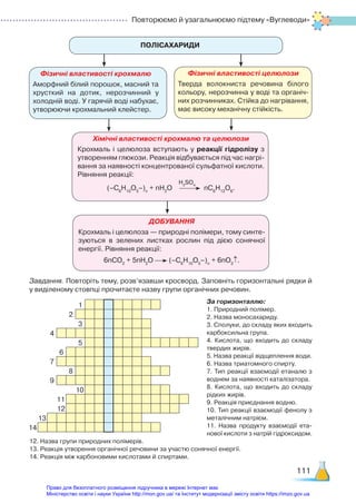 Повторюємо й узагальнюємо підтему «Вуглеводи»
111
ПОЛІСАХАРИДИ
Фізичні властивості крохмалю
Аморфний білий порошок, масний та
хрусткий на дотик, нерозчинний у
холодній воді. У гарячій воді набухає,
утворюючи крохмальний клейстер.
Хімічні властивості крохмалю та целюлози
Крохмаль і целюлоза вступають у реакції гідролізу з
утворенням глюкози. Реакція відбувається під час нагрі­
вання за наявності концентрованої сульфатної кислоти.
Рівняння реакції:
(–С6
Н10
О5
–)n
+ nН2
О nC6
H12
O6
.
H2
SO4
ДОБУВАННЯ
Крохмаль і целюлоза — природні полімери, тому синте­
зуються в зелених листках рослин під дією сонячної
енергії. Рівняння реакції:
6nCO2
+ 5nH2
O (–С6
Н10
О5
–)n
+ 6nO2
↑.
Фізичні властивості целюлози
Тверда волокниста речовина білого
кольору, нерозчинна у воді та органіч­
них розчинниках. Стійка до нагрівання,
має високу механічну стійкість.
Завдання. Повторіть тему, розв’язавши кросворд. Заповніть горизонтальні ряд­
ки й
у виділеному стовпці прочитаєте назву групи органічних речовин.
За горизонталлю:
1. Природний полімер.
2. Назва моносахариду.
3. Сполуки, до складу яких входить
карбоксильна група.
4. Кислота, що входить до складу
твердих жирів.
5. Назва реакції відщеплення води.
6. Назва триатомного спирту.
7. Тип реакції взаємодії етаналю з
воднем за наявності каталізатора.
8. Кислота, що входить до складу
рідких жирів.
9. Реакція приєднання водню.
10. Тип реакції взаємодії фенолу з
металічним натрієм.
11. Назва продукту взаємодії ета­
нової кислоти з натрій гідроксидом.
12. Назва групи природних полімерів.
13. Реакція утворення органічної речовини за участю сонячної енергії.
14. Реакція між карбоновими кислотами й спиртами.
1
2
3
4
5
6
7
8
9
10
11
12
13
14
Право для безоплатного розміщення підручника в мережі Інтернет має
Міністерство освіти і науки України http://mon.gov.ua/ та Інститут модернізації змісту освіти https://imzo.gov.ua
 
