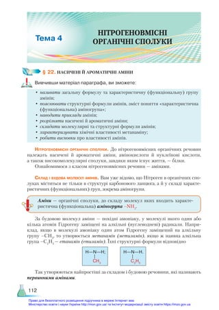 112
§ 22. НАСИЧЕНІ Й АРОМАТИЧНІ АМІНИ
Вивчивши матеріал параграфа, ви зможете:
•	називати загальну формулу та характеристичну (функціональну) групу
амінів;
•	пояснювати структурні формули амінів, зміст поняття «характеристична
(функціональна) аміногрупа»;
•	наводити приклади амінів;
•	розрізняти насичені й ароматичні аміни;
•	складати молекулярні та структурні формули амінів;
•	характеризувати хімічні властивості метанаміну;
•	робити висновки про властивості амінів.
Нітрогеновмісні органічні сполуки. До нітрогеновмісних органічних речовин
належать насичені й ароматичні аміни, амінокислоти й нуклеїнові кислоти,
а також високомолекулярні сполуки, завдяки яким існує життя, — білки.
Ознайомимося з класом нітрогеновмісних речовин — амінами.
Склад і будова молекул амінів. Вам уже відомо, що Нітроген в органічних спо-
луках міститься не тільки в структурі карбонового ланцюга, а й у складі характе-
ристичних (функціональних) груп, зокрема аміногрупи.
За будовою молекул аміни — похідні амоніаку, у молекулі якого один або
кілька атомів Гідрогену заміщені на алкільні (вуглеводневі) радикали. Напри-
клад, якщо в молекулі амоніаку один атом Гідрогену заміщений на алкільну
групу –СН3
, то утворюється метанамін (метиламін), якщо ж наявна алкільна
група –С2
Н5
— етанамін (етиламін). Їхні структурні формули відповідно
Н—N—Н; Н—N—Н.
CH3
C2
H5
Так утворюються найпростіші за складом і будовою речовини, які називають
первинними амінами.
Аміни — органічні сполуки, до складу молекул яких входить характе-
ристична (функціональна) аміногрупа –NH2
.
НІТРОГЕНОВМІСНІ
ОРГАНІЧНІ СПОЛУКИ
4
Право для безоплатного розміщення підручника в мережі Інтернет має
Міністерство освіти і науки України http://mon.gov.ua/ та Інститут модернізації змісту освіти https://imzo.gov.ua
 