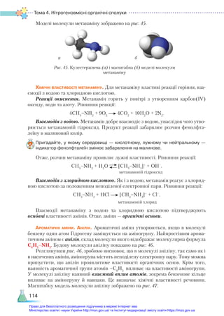 Тема 4. Нітрогеновмісні органічні сполуки
114
Моделі молекули метанаміну зображено на рис. 45.
Хімічні властивості метанаміну. Для метанаміну властиві реакції горіння, вза-
ємодії з водою та хлоридною кислотою.
Реакції окиснення. Метанамін горить у повітрі з утворенням карбон(ІV)
оксиду, води та азоту. Рівняння реакції:
4СН3
–NH2
+ 9О2
4СО2
+ 10Н2
О + 2N2
.
Взаємодія з водою. Метанамін добре взаємодіє з водою, унаслідок чого утво-
рюється метанамоній гідроксид. Продукт реакції забарвлює розчин фенолфта­
леїну в малиновий колір.
Пригадайте, у якому середовищі — кислотному, лужному чи нейтральному —
індикатор фенолфталеїн змінює забарвлення на малинове.
Отже, розчин метанаміну проявляє лужні властивості. Рівняння реакції:
СН3
–NH2
+ Н2
О [CH3
–NH3
]+
+ OH–
.
метанамоній гідроксид
Взаємодія з хлоридною кислотою. Як і з водою, метанамін реагує з хлорид-
ною кислотою за положенням неподіленої електронної пари. Рівняння реакції:
СН3
–NH2
+ НСl [CH3
–NH3
]+
+ Cl–
.
метанамоній хлорид
Взаємодії метанаміну з водою та хлоридною кислотою підтверджують
основ­
ні властивості амінів. Отже, аміни — органічні основи.
Ароматичні аміни. Анілін. Ароматичні аміни утворюються, якщо в молекулі
бензену один атом Гідрогену заміщується на аміногрупу. Найпростішим арома-
тичним аміном є анілін, склад молекули якого відображає молекулярна формула
С6
Н5
–NH2
. Будову молекули аніліну показано на рис. 46.
Розглянувши рис. 46, зробимо висновок, що в молекулі аніліну, так само як і
в насичених амінів, аміногрупа містить неподілену електронну пару. Тому можна
припустити, що анілін проявлятиме властивості органічних основ. Крім того,
наявність ароматичної групи атомів –С6
Н5
впливає на властивості аміногрупи.
У молекулі аніліну наявний взаємний вплив атомів, зокрема бензенове кільце
впливає на аміногрупу й навпаки. Це визначає хімічні властивості речовини.
Масштабну модель молекули аніліну зображено на рис. 47.
а б
Рис. 45. Кулестержнева (а) і масштабна (б) моделі молекули
метанаміну
Право для безоплатного розміщення підручника в мережі Інтернет має
Міністерство освіти і науки України http://mon.gov.ua/ та Інститут модернізації змісту освіти https://imzo.gov.ua
 