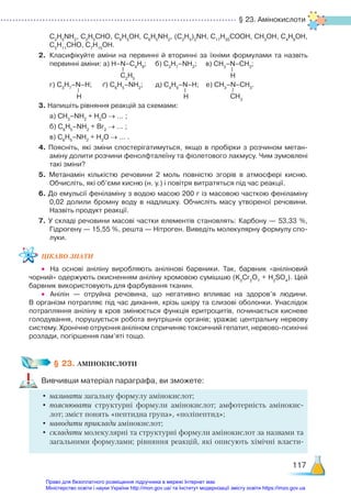 § 23. Амінокислоти
117
C2
H5
NH2
, C2
H5
CHO, C6
H5
OH, C6
H5
NH2
, (C2
H5
)2
NH, C17
H35
COOH, CH3
OH, C4
H9
OH,
C5
H11
CHO, C7
H15
OH.
2.	 Класифікуйте аміни на первинні й вторинні за їхніми формулами та назвіть
первинні аміни: а) H–N–C4
H9
; б) C3
H7
–NH2
; в) СН3
–N–CH3
;
	 г) C3
H7
–N–H; ґ) С6
Н5
–NH2
; д) C4
H9
–N–H; е) СН3
–N–CH3
.
3. Напишіть рівняння реакцій за схемами:
	 а) CH3
–NH2
+ H2
O → … ;
	 б) С6
Н5
–NH2
+ Br2
→ … ;
	 в) С6
Н5
–NH2
+ H2
O → … .
4. Поясніть, які зміни спостерігатимуться, якщо в пробірки з розчином мета­
н­
аміну долити розчини фенолфталеїну та фіолетового лакмусу. Чим зумовлені
такі зміни?
5. Метанамін кількістю речовини 2 моль повністю згорів в атмосфері кисню.
Обчисліть, які об’єми кисню (н. у.) і повітря витратяться під час реакції.
6. До емульсії феніламіну з водою масою 200 г із масовою часткою феніламіну
0,02  долили бромну воду в надлишку. Обчисліть масу утвореної речовини.
Назвіть продукт реакції.
7. У складі речовини масові частки елементів становлять: Карбону — 53,33 %,
Гідрогену — 15,55 %, решта — Нітроген. Виведіть молекулярну формулу спо­
луки.
ЦІКАВО ЗНАТИ
•	 На основі аніліну виробляють анілінові барвники. Так, барвник «аніліновий
чорний» одержують окисненням аніліну хромовою сумішшю (K2
Cr2
O7
+ H2
SO4
). Цей
барвник використовують для фарбування тканин.
•	 Анілін — отруйна речовина, що негативно впливає на здоров’я людини.
В організм потрапляє під час дихання, крізь шкіру та слизові оболонки. Унаслідок
потрапляння аніліну в кров змінюється функція еритроцитів, починається кисневе
голодування, порушується робота внутрішніх органів; уражає центральну нервову
систему. Хронічне отруєння аніліном спричиняє токсичний гепатит, нервово-психічні
розлади, погіршення пам’яті тощо.
§ 23. АМІНОКИСЛОТИ
Вивчивши матеріал параграфа, ви зможете:
•	називати загальну формулу амінокислот;
•	пояснювати структурні формули амінокислот; амфотерність амінокис-
лот; зміст понять «пептидна група», «поліпептид»;
•	наводити приклади амінокислот;
•	складати молекулярні та структурні формули амінокислот за назвами та
загальними формулами; рівняння реакцій, які описують хімічні власти-
C2
H5
H
H H CH3
Право для безоплатного розміщення підручника в мережі Інтернет має
Міністерство освіти і науки України http://mon.gov.ua/ та Інститут модернізації змісту освіти https://imzo.gov.ua
 